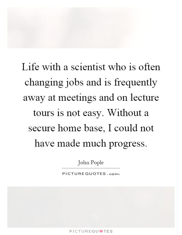 Life with a scientist who is often changing jobs and is frequently away at meetings and on lecture tours is not easy. Without a secure home base, I could not have made much progress Picture Quote #1