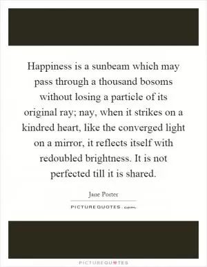 Happiness is a sunbeam which may pass through a thousand bosoms without losing a particle of its original ray; nay, when it strikes on a kindred heart, like the converged light on a mirror, it reflects itself with redoubled brightness. It is not perfected till it is shared Picture Quote #1