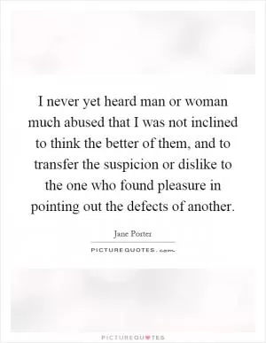 I never yet heard man or woman much abused that I was not inclined to think the better of them, and to transfer the suspicion or dislike to the one who found pleasure in pointing out the defects of another Picture Quote #1