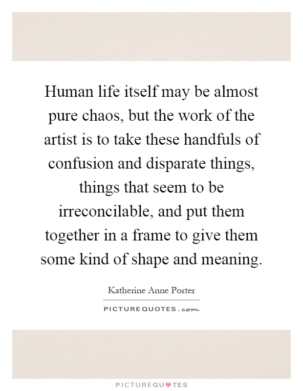 Human life itself may be almost pure chaos, but the work of the artist is to take these handfuls of confusion and disparate things, things that seem to be irreconcilable, and put them together in a frame to give them some kind of shape and meaning Picture Quote #1