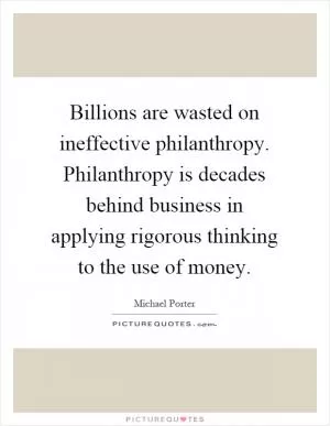 Billions are wasted on ineffective philanthropy. Philanthropy is decades behind business in applying rigorous thinking to the use of money Picture Quote #1