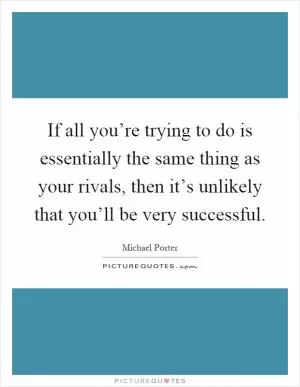 If all you’re trying to do is essentially the same thing as your rivals, then it’s unlikely that you’ll be very successful Picture Quote #1