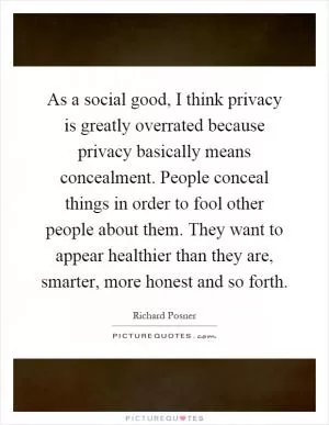As a social good, I think privacy is greatly overrated because privacy basically means concealment. People conceal things in order to fool other people about them. They want to appear healthier than they are, smarter, more honest and so forth Picture Quote #1