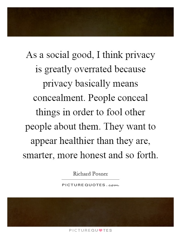 As a social good, I think privacy is greatly overrated because privacy basically means concealment. People conceal things in order to fool other people about them. They want to appear healthier than they are, smarter, more honest and so forth Picture Quote #1