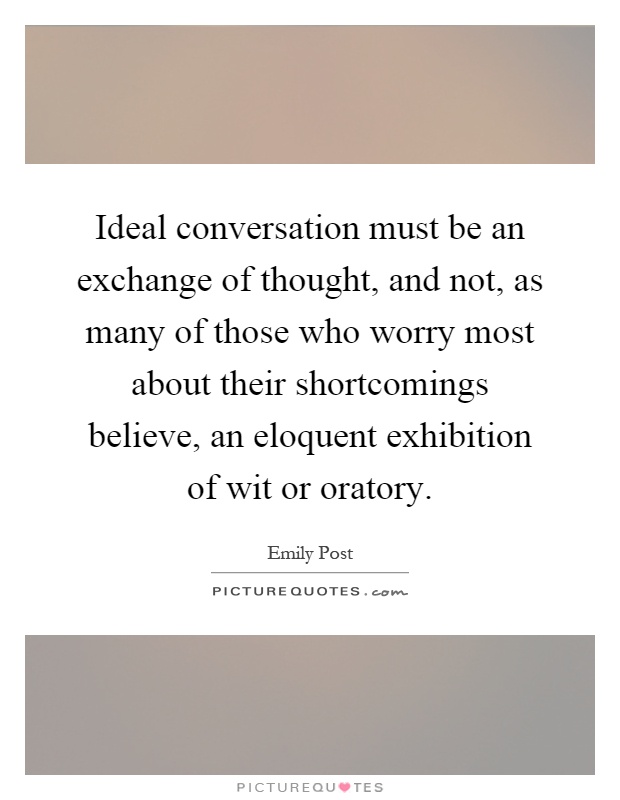 Ideal conversation must be an exchange of thought, and not, as many of those who worry most about their shortcomings believe, an eloquent exhibition of wit or oratory Picture Quote #1