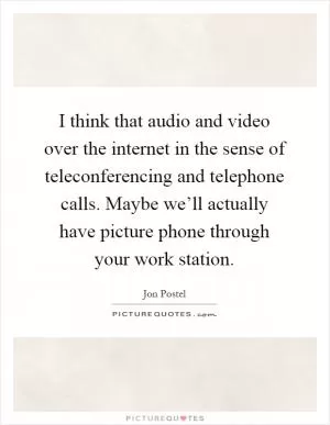 I think that audio and video over the internet in the sense of teleconferencing and telephone calls. Maybe we’ll actually have picture phone through your work station Picture Quote #1