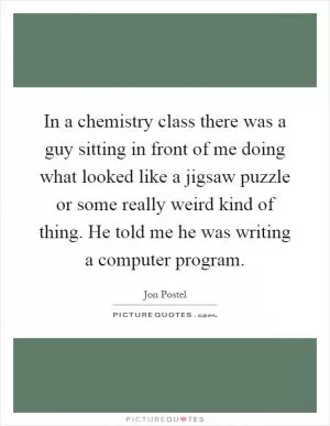 In a chemistry class there was a guy sitting in front of me doing what looked like a jigsaw puzzle or some really weird kind of thing. He told me he was writing a computer program Picture Quote #1