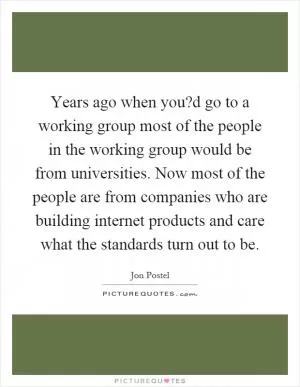 Years ago when you?d go to a working group most of the people in the working group would be from universities. Now most of the people are from companies who are building internet products and care what the standards turn out to be Picture Quote #1
