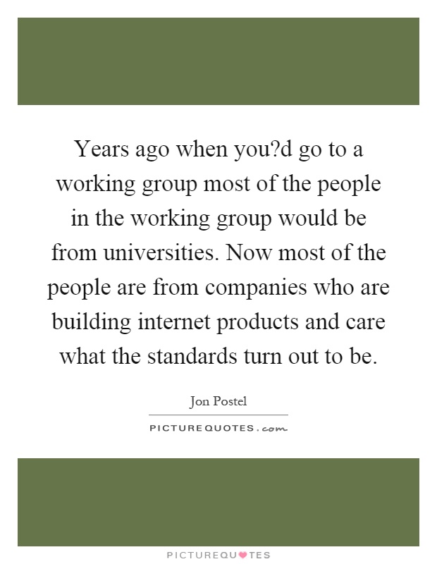 Years ago when you?d go to a working group most of the people in the working group would be from universities. Now most of the people are from companies who are building internet products and care what the standards turn out to be Picture Quote #1