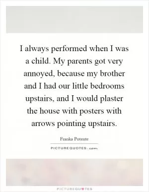 I always performed when I was a child. My parents got very annoyed, because my brother and I had our little bedrooms upstairs, and I would plaster the house with posters with arrows pointing upstairs Picture Quote #1