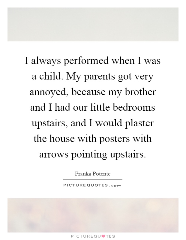 I always performed when I was a child. My parents got very annoyed, because my brother and I had our little bedrooms upstairs, and I would plaster the house with posters with arrows pointing upstairs Picture Quote #1