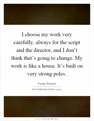 I choose my work very carefully, always for the script and the director, and I don’t think that’s going to change. My work is like a house. It’s built on very strong poles Picture Quote #1