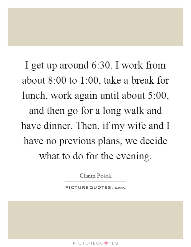 I get up around 6:30. I work from about 8:00 to 1:00, take a break for lunch, work again until about 5:00, and then go for a long walk and have dinner. Then, if my wife and I have no previous plans, we decide what to do for the evening Picture Quote #1