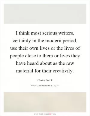 I think most serious writers, certainly in the modern period, use their own lives or the lives of people close to them or lives they have heard about as the raw material for their creativity Picture Quote #1