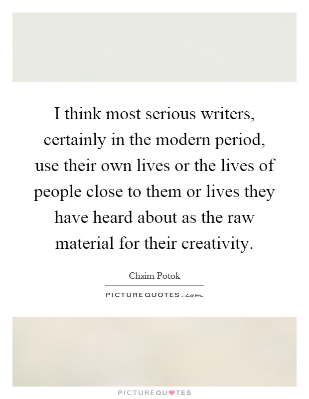 I think most serious writers, certainly in the modern period, use their own lives or the lives of people close to them or lives they have heard about as the raw material for their creativity Picture Quote #1