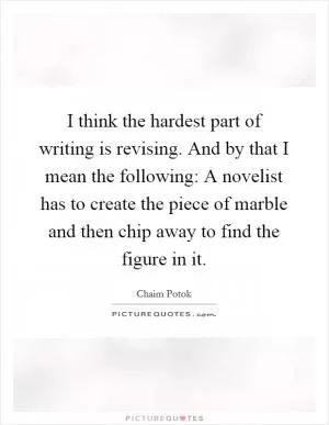 I think the hardest part of writing is revising. And by that I mean the following: A novelist has to create the piece of marble and then chip away to find the figure in it Picture Quote #1