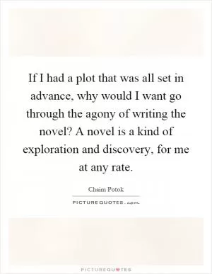 If I had a plot that was all set in advance, why would I want go through the agony of writing the novel? A novel is a kind of exploration and discovery, for me at any rate Picture Quote #1