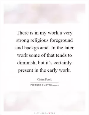 There is in my work a very strong religious foreground and background. In the later work some of that tends to diminish, but it’s certainly present in the early work Picture Quote #1
