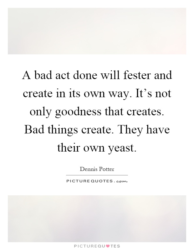 A bad act done will fester and create in its own way. It's not only goodness that creates. Bad things create. They have their own yeast Picture Quote #1