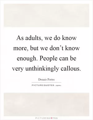 As adults, we do know more, but we don’t know enough. People can be very unthinkingly callous Picture Quote #1