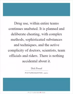 Drug use, within entire teams continues unabated. It is planned and deliberate cheating, with complex methods, sophisticated substances and techniques, and the active complicity of doctors, scientists, team officials and riders. There is nothing accidental about it Picture Quote #1