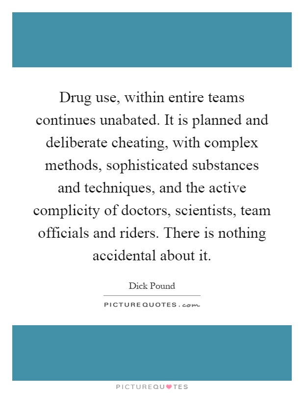 Drug use, within entire teams continues unabated. It is planned and deliberate cheating, with complex methods, sophisticated substances and techniques, and the active complicity of doctors, scientists, team officials and riders. There is nothing accidental about it Picture Quote #1