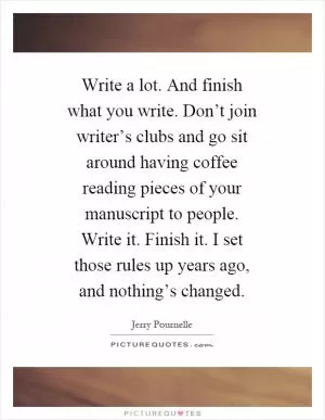 Write a lot. And finish what you write. Don’t join writer’s clubs and go sit around having coffee reading pieces of your manuscript to people. Write it. Finish it. I set those rules up years ago, and nothing’s changed Picture Quote #1