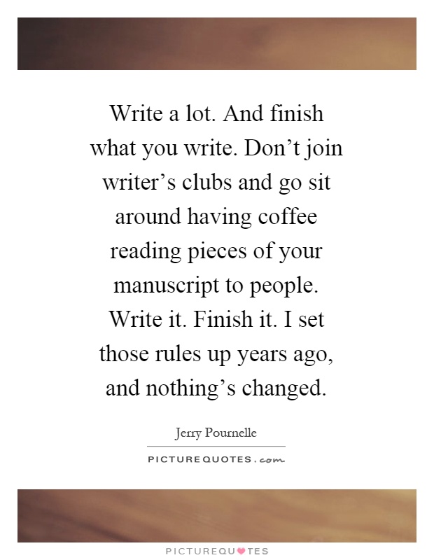 Write a lot. And finish what you write. Don't join writer's clubs and go sit around having coffee reading pieces of your manuscript to people. Write it. Finish it. I set those rules up years ago, and nothing's changed Picture Quote #1