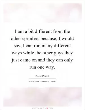 I am a bit different from the other sprinters because, I would say, I can run many different ways while the other guys they just came on and they can only run one way Picture Quote #1