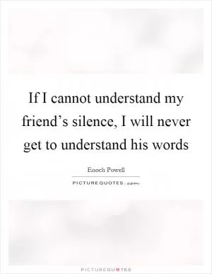If I cannot understand my friend’s silence, I will never get to understand his words Picture Quote #1