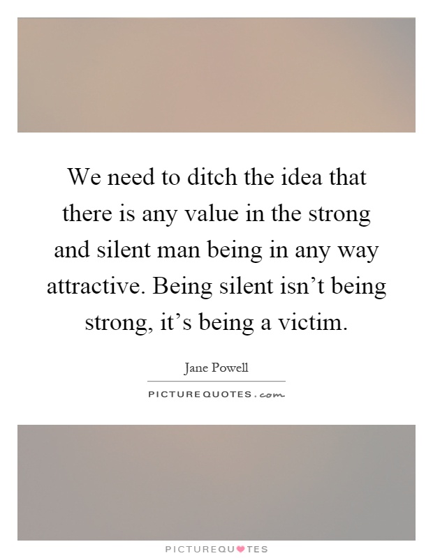 We need to ditch the idea that there is any value in the strong and silent man being in any way attractive. Being silent isn't being strong, it's being a victim Picture Quote #1