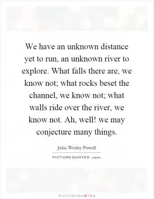 We have an unknown distance yet to run, an unknown river to explore. What falls there are, we know not; what rocks beset the channel, we know not; what walls ride over the river, we know not. Ah, well! we may conjecture many things Picture Quote #1