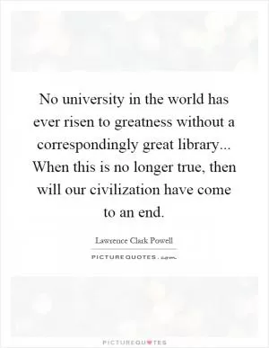 No university in the world has ever risen to greatness without a correspondingly great library... When this is no longer true, then will our civilization have come to an end Picture Quote #1