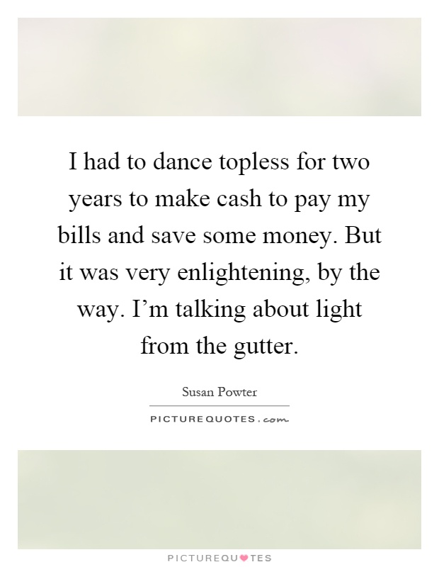 I had to dance topless for two years to make cash to pay my bills and save some money. But it was very enlightening, by the way. I'm talking about light from the gutter Picture Quote #1