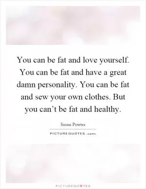 You can be fat and love yourself. You can be fat and have a great damn personality. You can be fat and sew your own clothes. But you can’t be fat and healthy Picture Quote #1