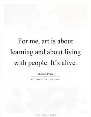 For me, art is about learning and about living with people. It’s alive Picture Quote #1