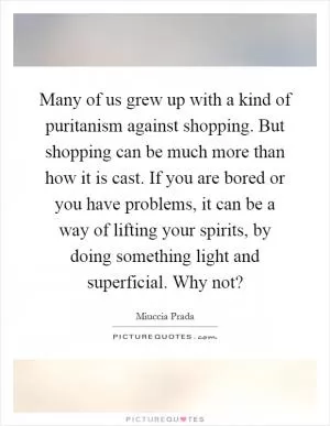 Many of us grew up with a kind of puritanism against shopping. But shopping can be much more than how it is cast. If you are bored or you have problems, it can be a way of lifting your spirits, by doing something light and superficial. Why not? Picture Quote #1