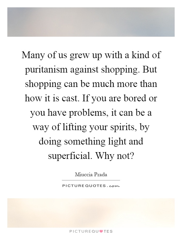 Many of us grew up with a kind of puritanism against shopping. But shopping can be much more than how it is cast. If you are bored or you have problems, it can be a way of lifting your spirits, by doing something light and superficial. Why not? Picture Quote #1