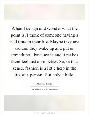 When I design and wonder what the point is, I think of someone having a bad time in their life. Maybe they are sad and they wake up and put on something I have made and it makes them feel just a bit better. So, in that sense, fashion is a little help in the life of a person. But only a little Picture Quote #1