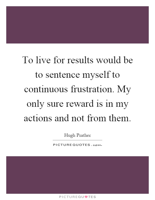 To live for results would be to sentence myself to continuous frustration. My only sure reward is in my actions and not from them Picture Quote #1