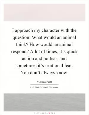 I approach my character with the question: What would an animal think? How would an animal respond? A lot of times, it’s quick action and no fear, and sometimes it’s irrational fear. You don’t always know Picture Quote #1