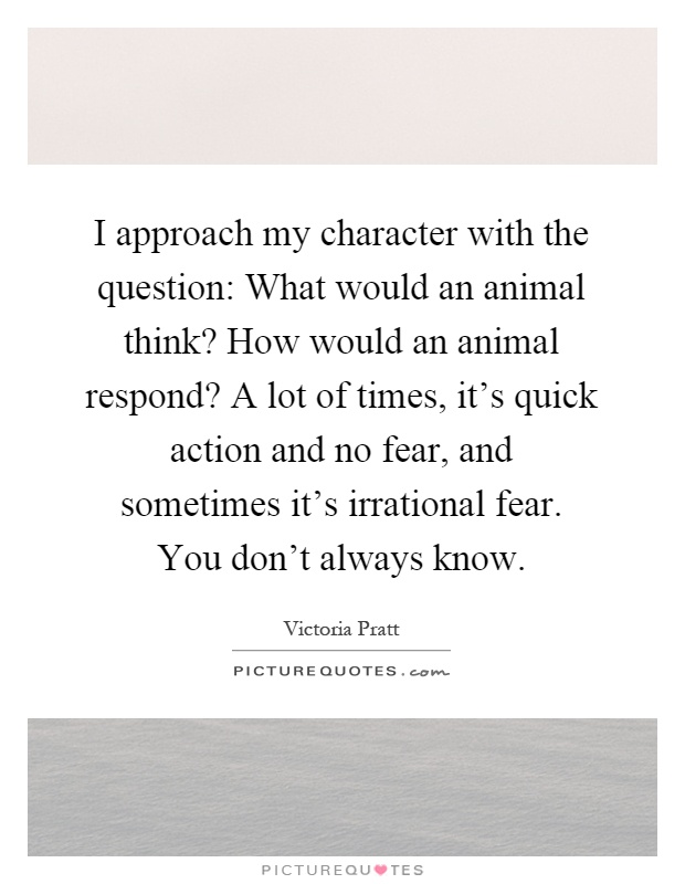 I approach my character with the question: What would an animal think? How would an animal respond? A lot of times, it's quick action and no fear, and sometimes it's irrational fear. You don't always know Picture Quote #1