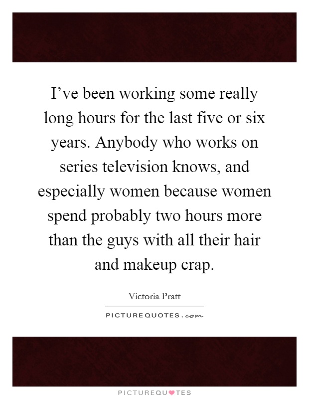 I've been working some really long hours for the last five or six years. Anybody who works on series television knows, and especially women because women spend probably two hours more than the guys with all their hair and makeup crap Picture Quote #1