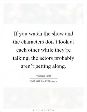 If you watch the show and the characters don’t look at each other while they’re talking, the actors probably aren’t getting along Picture Quote #1