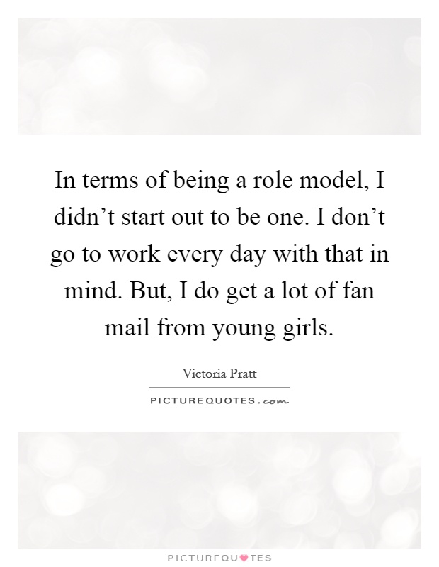In terms of being a role model, I didn't start out to be one. I don't go to work every day with that in mind. But, I do get a lot of fan mail from young girls Picture Quote #1