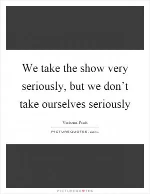 We take the show very seriously, but we don’t take ourselves seriously Picture Quote #1