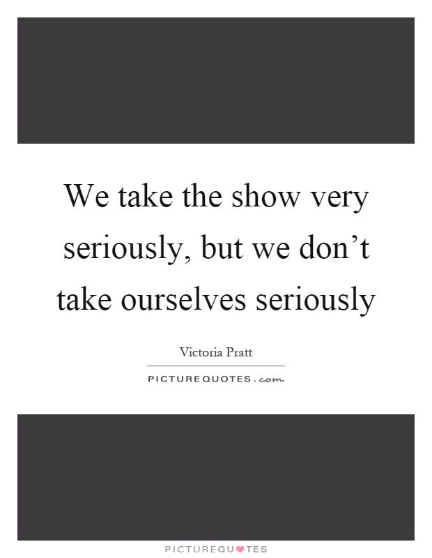 We take the show very seriously, but we don't take ourselves seriously Picture Quote #1