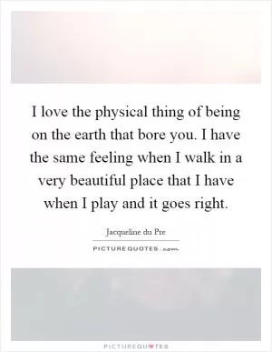 I love the physical thing of being on the earth that bore you. I have the same feeling when I walk in a very beautiful place that I have when I play and it goes right Picture Quote #1