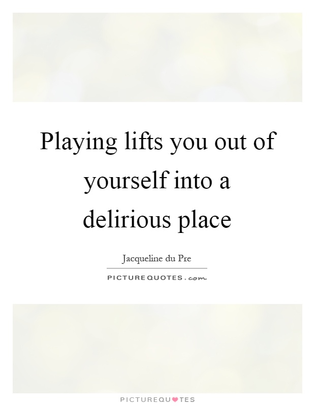 Playing lifts you out of yourself into a delirious place Picture Quote #1