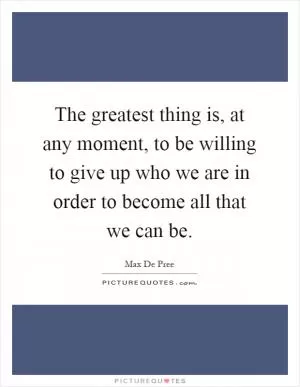 The greatest thing is, at any moment, to be willing to give up who we are in order to become all that we can be Picture Quote #1